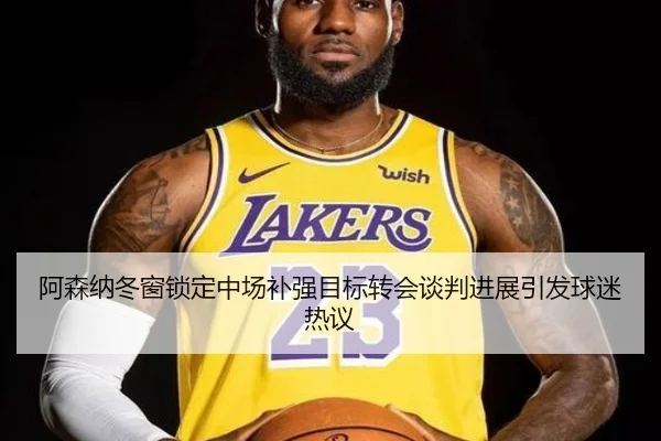 阿森纳冬窗锁定中场补强目标转会谈判进展引发球迷热议